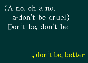 (A-no, oh a-no,
a-donuc be cruel)
Don t be, d0n t be

,, don,t be, better