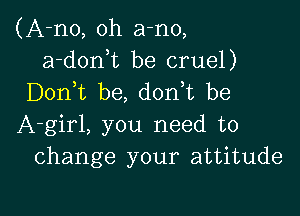 (A-no, oh a-no,
a-donuc be cruel)
Don t be, d0n t be

A-girl, you need to
change your attitude