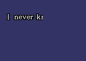 I never k1