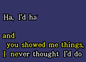 Ha, Fd ha

and
you showed me things,
I never thought Fd d0