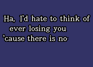 Ha, I,d hate to think of
ever losing you

bause there is no