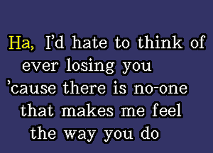 Ha, Fd hate to think of
ever losing you
,cause there is no-one
that makes me feel
the way you do