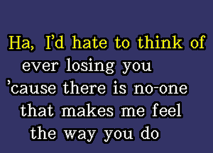 Ha, Fd hate to think of
ever losing you
,cause there is no-one
that makes me feel
the way you do