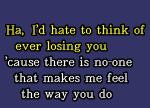 Ha, Fd hate to think of
ever losing you
,cause there is no-one
that makes me feel
the way you do