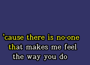 bause there is no-one
that makes me feel
the way you do