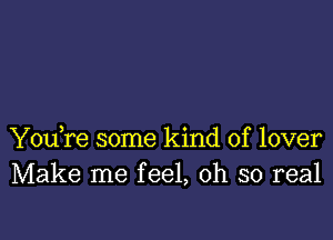 You,re some kind of lover
Make me feel, oh so real