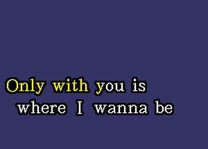 Only with you is
Where I wanna be