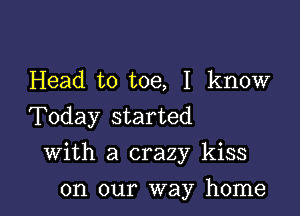 Head to toe, I know
Today started

With a crazy kiss

on our way home