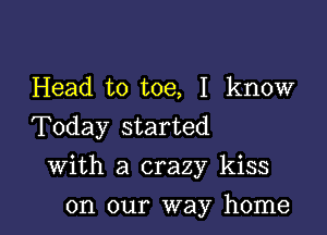 Head to toe, I know
Today started

With a crazy kiss

on our way home