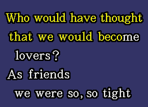 Who would have thought

that we would become
lovers?

AS friends

we were so, so tight