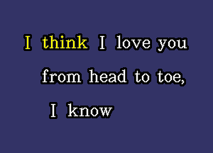 I think I love you

from head to toe,

I know