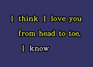 I think I love you

from head to toe,

I know