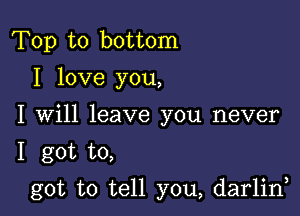 Top to bottom
I love you,
I Will leave you never

1 got to,

got to tell you, darlin,