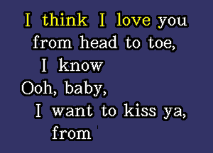 I think I love you
from head to toe,
I know

Ooh, baby,
I want to kiss ya,
from