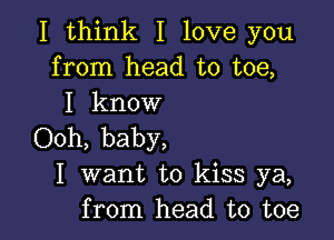 I think I love you
from head to toe,
I know

Ooh, baby,
I want to kiss ya,
from head to toe