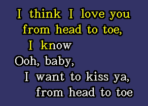 I think I love you
from head to toe,
I know

Ooh, baby,
I want to kiss ya,
from head to toe