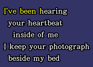 Fve been hearing

your heartbeat

inside of me

I keep your photograph

beside my bed