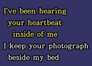 Fve been hearing

your heartbeat

inside of me

I keep your photograph

beside my bed