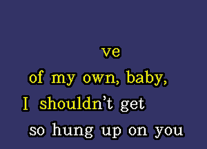 V8

of my own, baby,
I shouldni get

so hung up on you