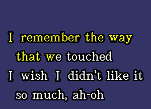 I remember the way

that we touched
I Wish I didntt like it

so much, ah-oh