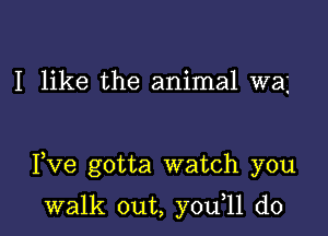 I like the animal wa

Fve gotta watch you

walk out, y0u 11 d0