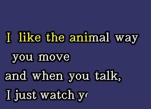 I like the animal way
you move

and when you talk,

I just watch yr