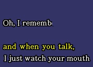 Oh, I remembu

and when you talk,

I just watch your mouth