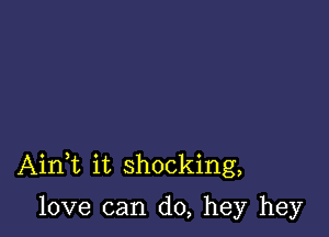 AinWL it shocking,

love can do, hey hey