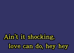 AinWL it shocking,

love can do, hey hey