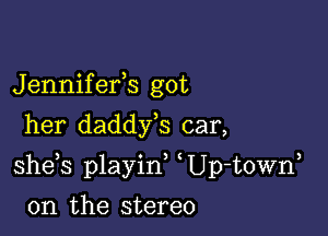 Jennifefs got
her daddy,s car,

she s playid Up-t0Wn

0n the stereo