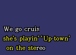 We go cruis

she s playid Up-t0Wn

0n the stereo