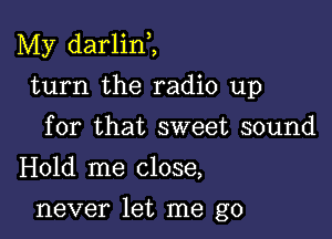 My darlini

turn the radio up
for that sweet sound
Hold me close,

never let me go