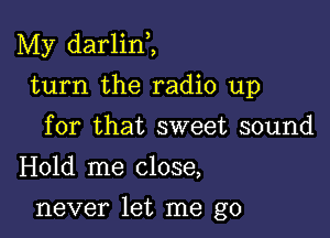 My darlini

turn the radio up
for that sweet sound
Hold me close,

never let me go