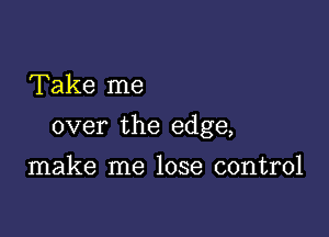 Take me

over the edge,

make me lose control