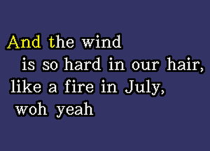 And the wind
is so hard in our hair,

like a fire in July,
woh yeah