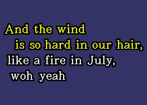 And the wind
is so hard in our hair,

like a fire in July,
woh yeah