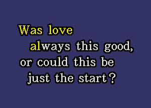 Was love
always this good,

or could this be
just the start?