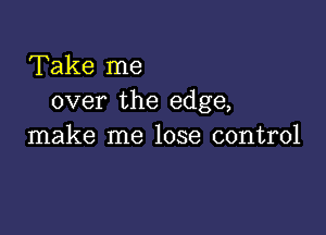 Take me
over the edge,

make me lose control