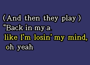 (And then they play)
(Back in my a

like Fm losin my mind,
oh yeah