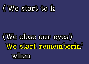 ( We start to k

(We close our eyes)
We start rememberiw
when