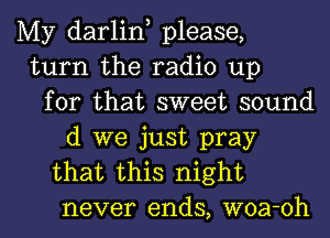 My darlint please,
turn the radio up
for that sweet sound
(1 we just pray
that this night
never ends, woa-oh