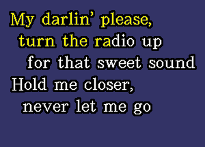 My darlin, please,
turn the radio up
for that sweet sound

Hold me closer,
never let me go