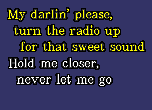 My darlin, please,
turn the radio up
for that sweet sound

Hold me closer,
never let me go