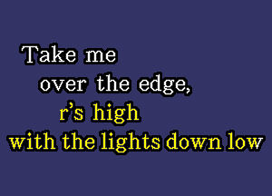 Take me
over the edge,

Ks high
With the lights down low