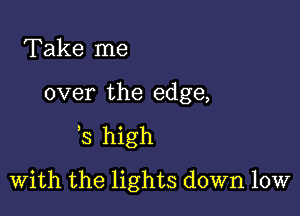 Take me

over the edge,

'3 high

With the lights down low