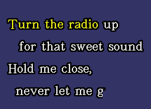 Turn the radio up

for that sweet sound
Hold me close,

never let me g