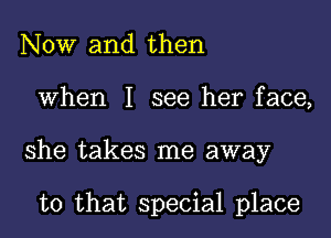 NOW and then
When I see her face,
she takes me away

to that special place