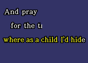 And pray

for the t1
where as a child Fd hide