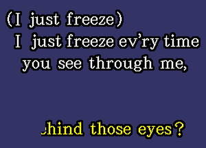 (I just freeze)
I just f reeze ev,ry time
you see through me,

Jhil'ld those eyes?