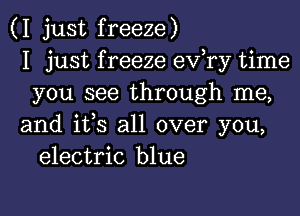 (I just freeze)
I just f reeze ev,ry time
you see through me,

and ifs all over you,
electric blue